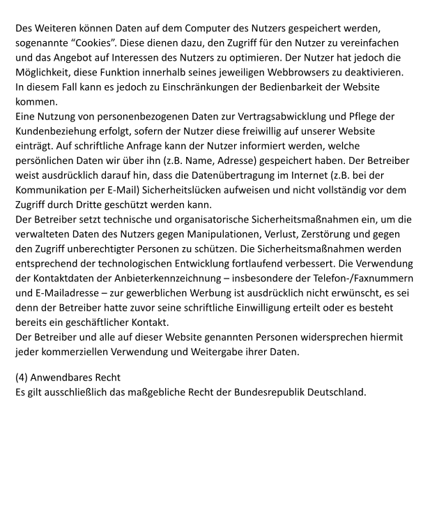 Des Weiteren k�nnen Daten auf dem Computer des Nutzers gespeichert werden, sogenannte �Cookies�. Diese dienen dazu, den Zugriff f�r den Nutzer zu vereinfachen und das Angebot auf Interessen des Nutzers zu optimieren. Der Nutzer hat jedoch die M�glichkeit, diese Funktion innerhalb seines jeweiligen Webbrowsers zu deaktivieren. In diesem Fall kann es jedoch zu Einschr�nkungen der Bedienbarkeit der Website kommen.  Eine Nutzung von personenbezogenen Daten zur Vertragsabwicklung und Pflege der Kundenbeziehung erfolgt, sofern der Nutzer diese freiwillig auf unserer Website eintr�gt. Auf schriftliche Anfrage kann der Nutzer informiert werden, welche pers�nlichen Daten wir �ber ihn (z.B. Name, Adresse) gespeichert haben. Der Betreiber weist ausdr�cklich darauf hin, dass die Daten�bertragung im Internet (z.B. bei der Kommunikation per E-Mail) Sicherheitsl�cken aufweisen und nicht vollst�ndig vor dem Zugriff durch Dritte gesch�tzt werden kann. Der Betreiber setzt technische und organisatorische Sicherheitsma�nahmen ein, um die verwalteten Daten des Nutzers gegen Manipulationen, Verlust, Zerst�rung und gegen den Zugriff unberechtigter Personen zu sch�tzen. Die Sicherheitsma�nahmen werden entsprechend der technologischen Entwicklung fortlaufend verbessert. Die Verwendung der Kontaktdaten der Anbieterkennzeichnung � insbesondere der Telefon-/Faxnummern und E-Mailadresse � zur gewerblichen Werbung ist ausdr�cklich nicht erw�nscht, es sei denn der Betreiber hatte zuvor seine schriftliche Einwilligung erteilt oder es besteht bereits ein gesch�ftlicher Kontakt. Der Betreiber und alle auf dieser Website genannten Personen widersprechen hiermit jeder kommerziellen Verwendung und Weitergabe ihrer Daten.  (4) Anwendbares Recht Es gilt ausschlie�lich das ma�gebliche Recht der Bundesrepublik Deutschland.